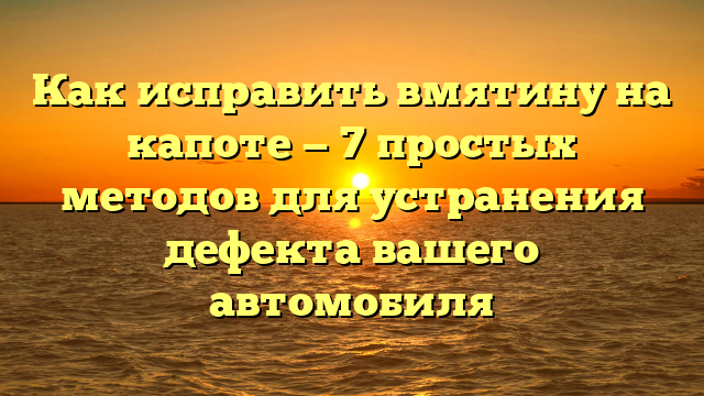 Как исправить вмятину на капоте — 7 простых методов для устранения дефекта вашего автомобиля